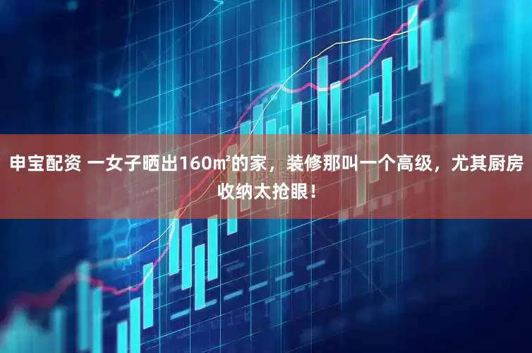 申宝配资 一女子晒出160㎡的家，装修那叫一个高级，尤其厨房收纳太抢眼！
