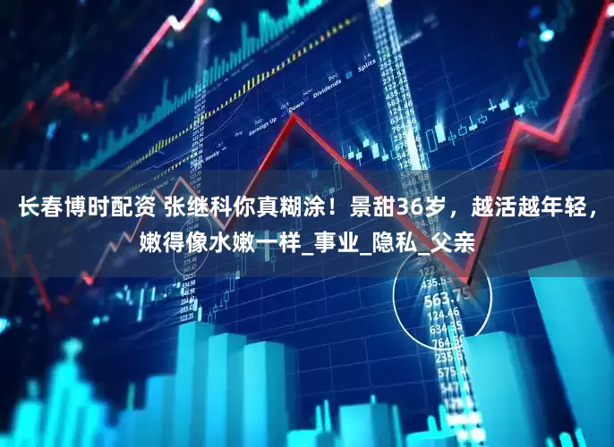 长春博时配资 张继科你真糊涂！景甜36岁，越活越年轻，嫩得像水嫩一样_事业_隐私_父亲