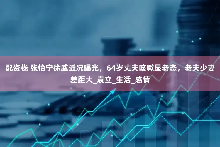 配资栈 张怡宁徐威近况曝光，64岁丈夫咳嗽显老态，老夫少妻差距大_袁立_生活_感情