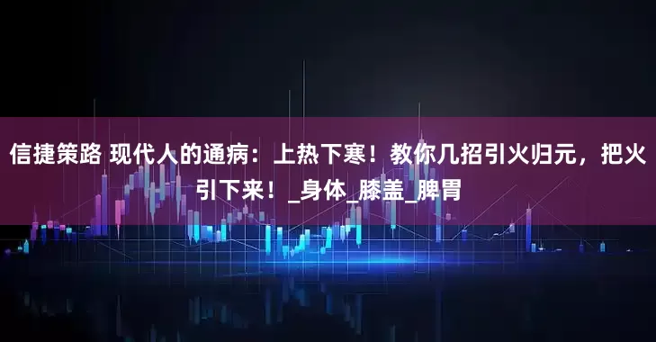 信捷策路 现代人的通病：上热下寒！教你几招引火归元，把火引下来！_身体_膝盖_脾胃