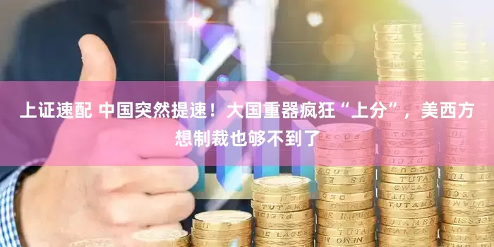 上证速配 中国突然提速！大国重器疯狂“上分”，美西方想制裁也够不到了