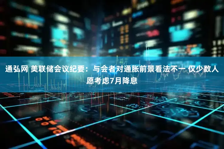 通弘网 美联储会议纪要：与会者对通胀前景看法不一 仅少数人愿考虑7月降息