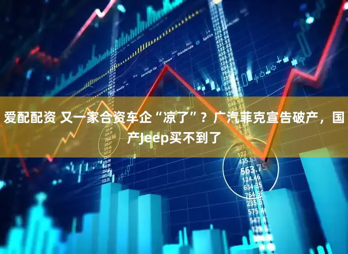 爱配配资 又一家合资车企“凉了”？广汽菲克宣告破产，国产Jeep买不到了