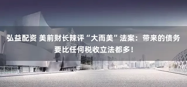 弘益配资 美前财长辣评“大而美”法案：带来的债务要比任何税收立法都多！