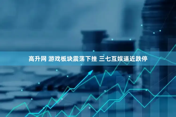 高升网 游戏板块震荡下挫 三七互娱逼近跌停