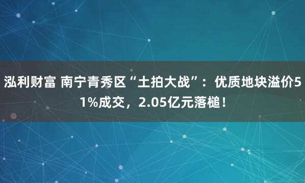 泓利财富 南宁青秀区“土拍大战”：优质地块溢价51%成交，2.05亿元落槌！