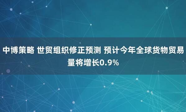 中博策略 世贸组织修正预测 预计今年全球货物贸易量将增长0.9%