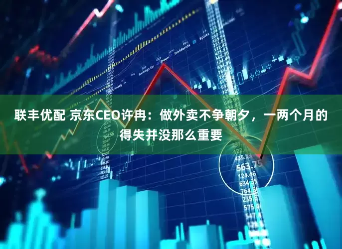 联丰优配 京东CEO许冉：做外卖不争朝夕，一两个月的得失并没那么重要