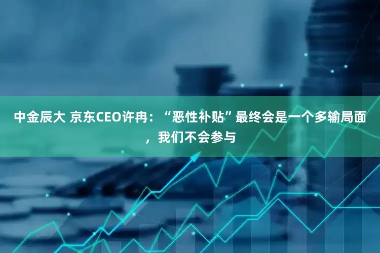 中金辰大 京东CEO许冉：“恶性补贴”最终会是一个多输局面，我们不会参与