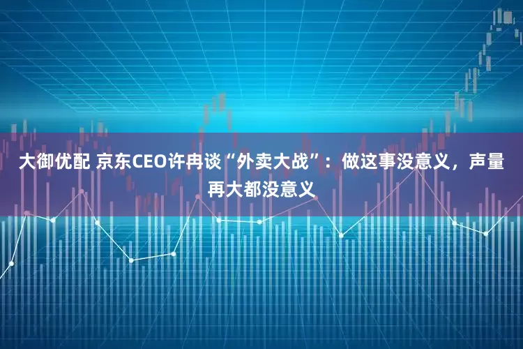 大御优配 京东CEO许冉谈“外卖大战”：做这事没意义，声量再大都没意义
