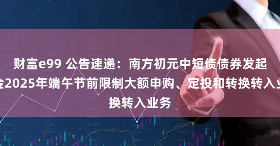 财富e99 公告速递：南方初元中短债债券发起基金2025年端午节前限制大额申购、定投和转换转入业务