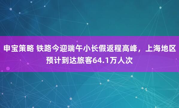 申宝策略 铁路今迎端午小长假返程高峰，上海地区预计到达旅客64.1万人次