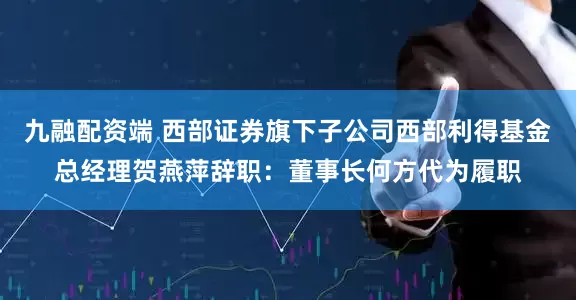 九融配资端 西部证券旗下子公司西部利得基金总经理贺燕萍辞职：董事长何方代为履职