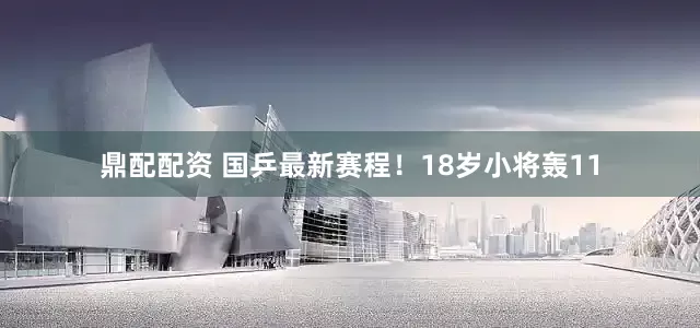 鼎配配资 国乒最新赛程！18岁小将轰11