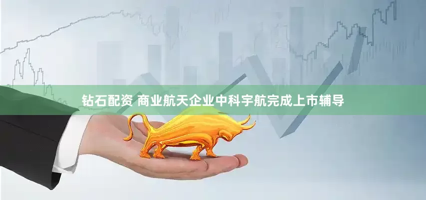 钻石配资 商业航天企业中科宇航完成上市辅导