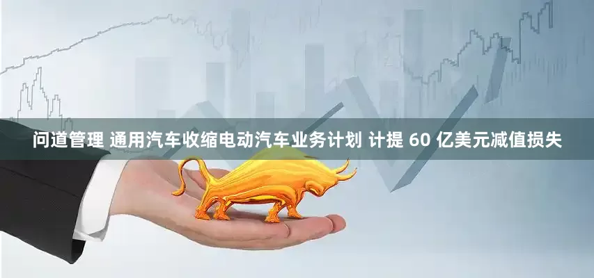 问道管理 通用汽车收缩电动汽车业务计划 计提 60 亿美元减值损失