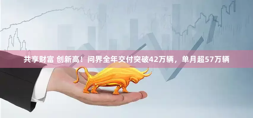 共享财富 创新高！问界全年交付突破42万辆，单月超57万辆