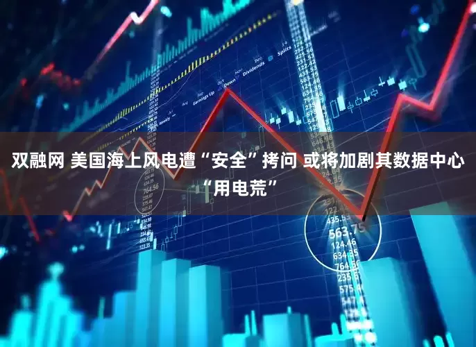 双融网 美国海上风电遭“安全”拷问 或将加剧其数据中心“用电荒”