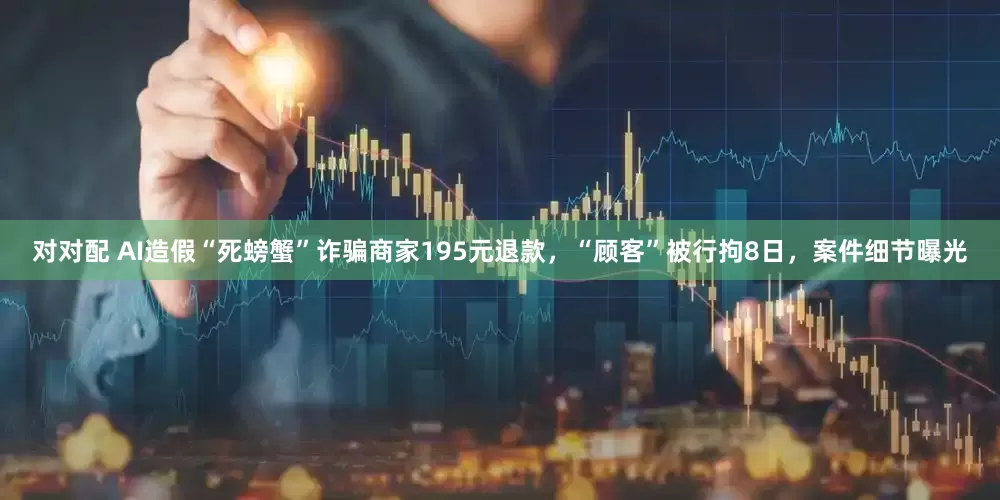 对对配 AI造假“死螃蟹”诈骗商家195元退款，“顾客”被行拘8日，案件细节曝光