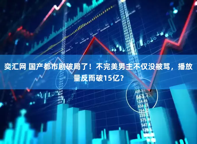 奕汇网 国产都市剧破局了！不完美男主不仅没被骂，播放量反而破15亿？