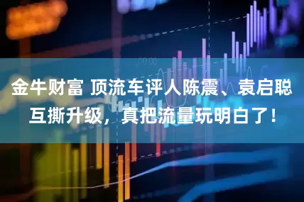 金牛财富 顶流车评人陈震、袁启聪互撕升级，真把流量玩明白了！