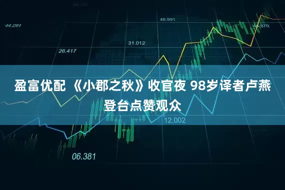 盈富优配 《小郡之秋》收官夜 98岁译者卢燕登台点赞观众