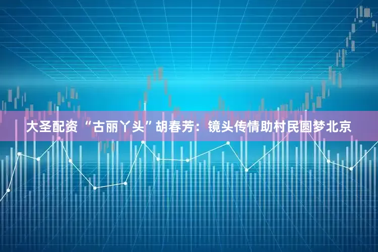 大圣配资 “古丽丫头”胡春芳：镜头传情助村民圆梦北京